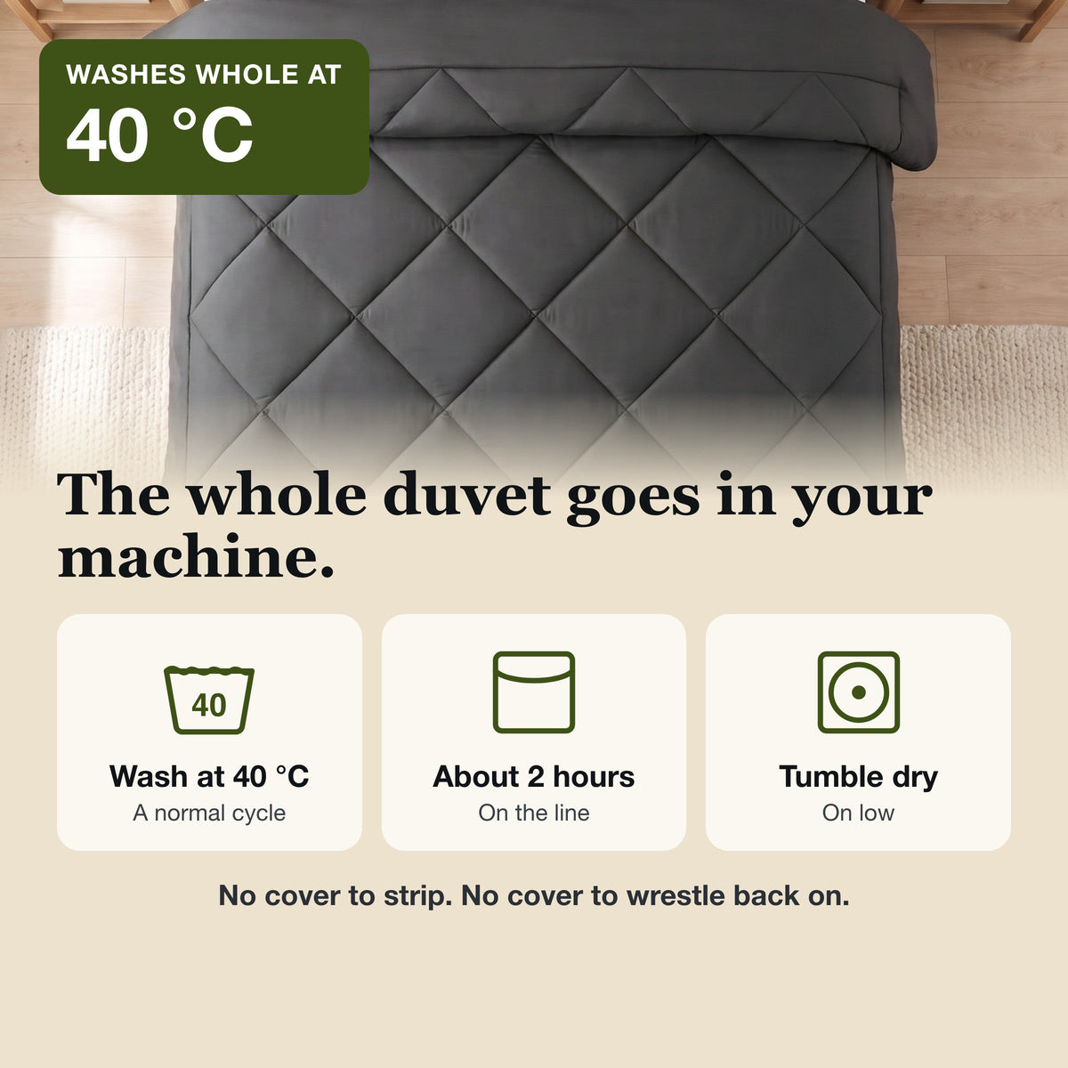 The whole duvet goes in your machine: wash at 40 °C, about 2 hours on the line or tumble dry low